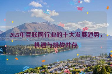 2025年互聯(lián)網(wǎng)行業(yè)的十大發(fā)展趨勢，機遇與挑戰(zhàn)并存