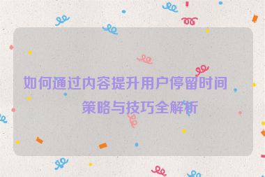 如何通過內(nèi)容提升用戶停留時(shí)間，策略與技巧全解析