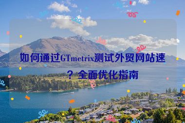 如何通過GTmetrix測(cè)試外貿(mào)網(wǎng)站速度？全面優(yōu)化指南