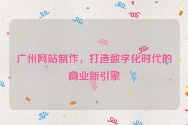 廣州網(wǎng)站制作，打造數(shù)字化時代的商業(yè)新引擎