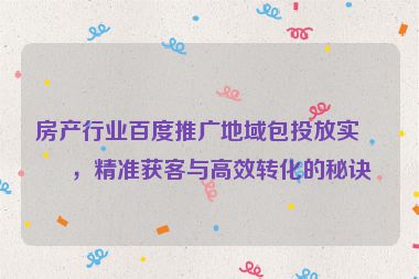 房產(chǎn)行業(yè)百度推廣地域包投放實(shí)戰(zhàn)，精準(zhǔn)獲客與高效轉(zhuǎn)化的秘訣