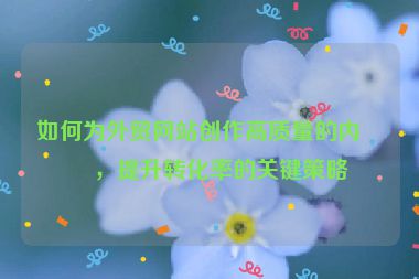 如何為外貿(mào)網(wǎng)站創(chuàng)作高質(zhì)量的內(nèi)容，提升轉(zhuǎn)化率的關(guān)鍵策略