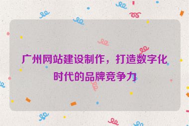 廣州網(wǎng)站建設(shè)制作，打造數(shù)字化時(shí)代的品牌競(jìng)爭(zhēng)力