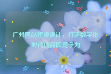 廣州網(wǎng)站建設(shè)設(shè)計(jì)，打造數(shù)字化時(shí)代的品牌競(jìng)爭(zhēng)力