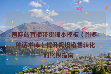 國際站直播帶貨腳本模板（附多語種話術庫）提升跨境銷售轉化率的終極指南