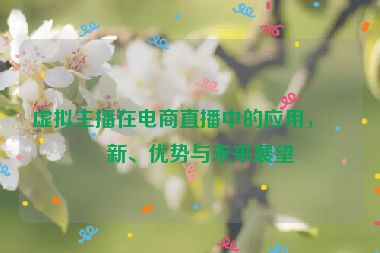 虛擬主播在電商直播中的應(yīng)用，創(chuàng)新、優(yōu)勢(shì)與未來(lái)展望