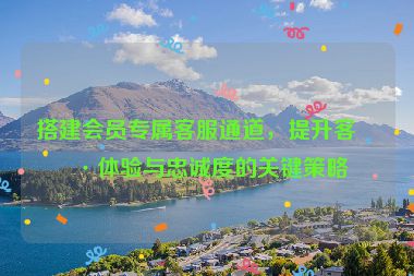搭建會(huì)員專屬客服通道，提升客戶體驗(yàn)與忠誠度的關(guān)鍵策略