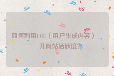 如何利用UGC（用戶生成內(nèi)容）提升網(wǎng)站活躍度？