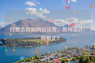 付費(fèi)會(huì)員制網(wǎng)站運(yùn)營(yíng)，如何設(shè)計(jì)訂閱模式？