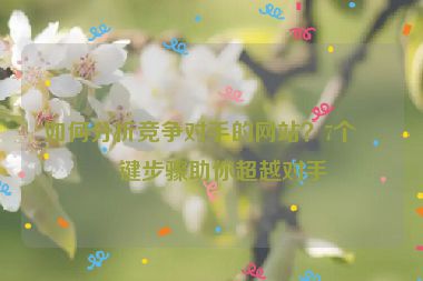 如何分析競爭對手的網(wǎng)站？7個關鍵步驟助你超越對手