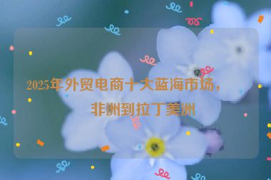 2025年外貿(mào)電商十大藍(lán)海市場(chǎng)，從非洲到拉丁美洲