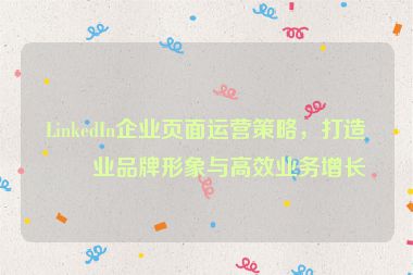 LinkedIn企業(yè)頁面運營策略，打造專業(yè)品牌形象與高效業(yè)務(wù)增長