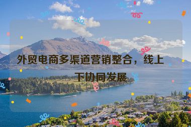 外貿(mào)電商多渠道營(yíng)銷(xiāo)整合，線(xiàn)上線(xiàn)下協(xié)同發(fā)展