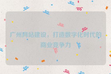 廣州網(wǎng)站建設(shè)，打造數(shù)字化時(shí)代的商業(yè)競(jìng)爭(zhēng)力