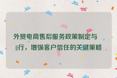 外貿(mào)電商售后服務(wù)政策制定與執(zhí)行，增強(qiáng)客戶信任的關(guān)鍵策略