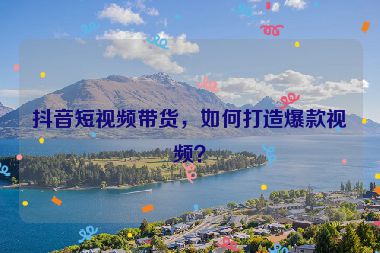 抖音短視頻帶貨，如何打造爆款視頻？