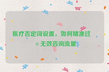 醫(yī)療否定詞設置，如何精準過濾無效咨詢流量