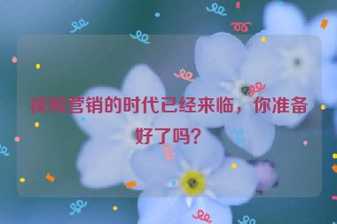 視頻營銷的時代已經(jīng)來臨，你準備好了嗎？