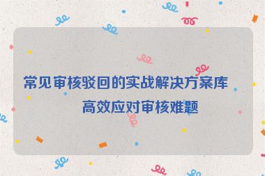 常見審核駁回的實戰(zhàn)解決方案庫，高效應對審核難題