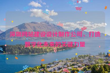 深圳網(wǎng)站建設(shè)設(shè)計(jì)制作公司，打造數(shù)字化未來的關(guān)鍵力量