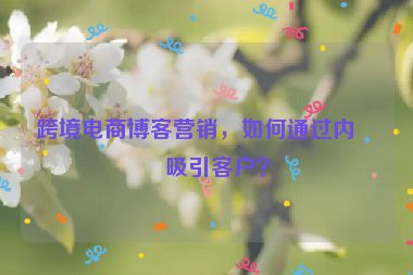 跨境電商博客營銷，如何通過內容吸引客戶？