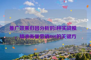 推廣效果歸因分析的3種實(shí)戰(zhàn)模型，精準(zhǔn)衡量營(yíng)銷ROI的關(guān)鍵方法