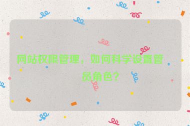 網(wǎng)站權(quán)限管理，如何科學(xué)設(shè)置管理員角色？