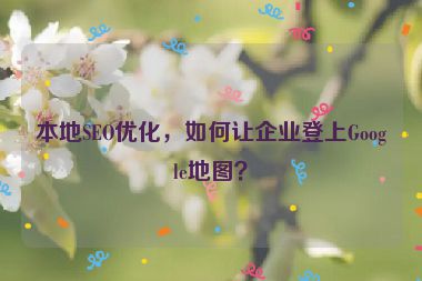 本地SEO優(yōu)化，如何讓企業(yè)登上Google地圖？