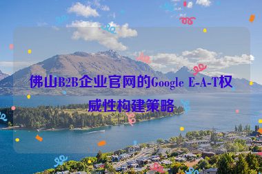 佛山B2B企業(yè)官網(wǎng)的Google E-A-T權威性構建策略