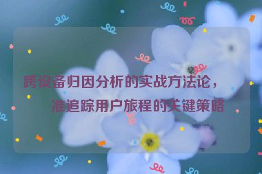 跨設備歸因分析的實戰(zhàn)方法論，精準追蹤用戶旅程的關鍵策略