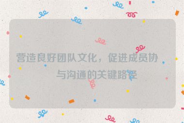 營(yíng)造良好團(tuán)隊(duì)文化，促進(jìn)成員協(xié)作與溝通的關(guān)鍵路徑