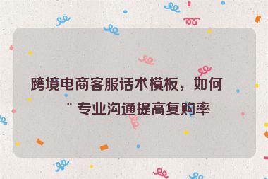 跨境電商客服話術(shù)模板，如何用專(zhuān)業(yè)溝通提高復(fù)購(gòu)率