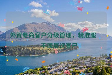 外貿(mào)電商客戶分級(jí)管理，精準(zhǔn)服務(wù)不同層次客戶