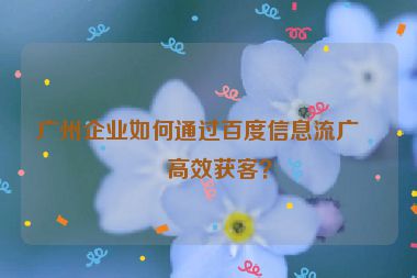 廣州企業(yè)如何通過百度信息流廣告高效獲客？