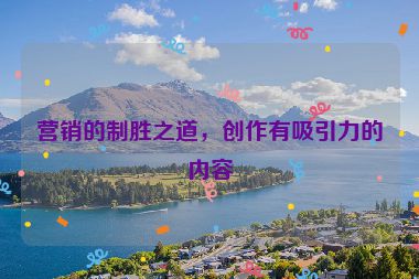 營銷的制勝之道，創(chuàng)作有吸引力的內(nèi)容