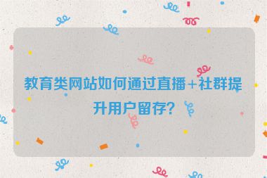 教育類網(wǎng)站如何通過直播+社群提升用戶留存？