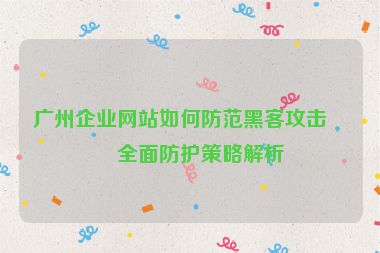 廣州企業(yè)網(wǎng)站如何防范黑客攻擊？全面防護(hù)策略解析