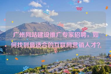 廣州網(wǎng)站建設(shè)推廣專(zhuān)家招聘，如何找到最適合的互聯(lián)網(wǎng)營(yíng)銷(xiāo)人才？