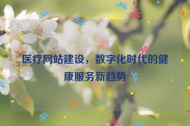 醫(yī)療網(wǎng)站建設(shè)，數(shù)字化時代的健康服務(wù)新趨勢