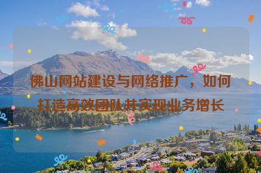 佛山網(wǎng)站建設(shè)與網(wǎng)絡(luò)推廣，如何打造高效團(tuán)隊(duì)并實(shí)現(xiàn)業(yè)務(wù)增長(zhǎng)