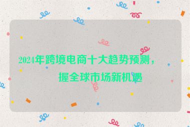 2024年跨境電商十大趨勢(shì)預(yù)測(cè)，把握全球市場(chǎng)新機(jī)遇