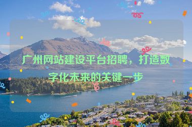 廣州網(wǎng)站建設(shè)平臺(tái)招聘，打造數(shù)字化未來(lái)的關(guān)鍵一步