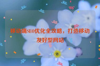 移動(dòng)端SEO優(yōu)化全攻略，打造移動(dòng)友好型網(wǎng)站