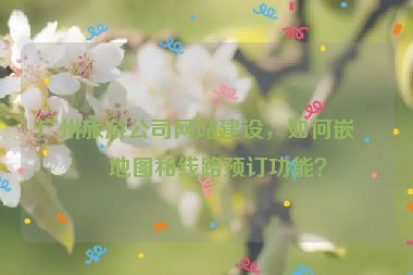 廣州旅游公司網(wǎng)站建設(shè)，如何嵌入地圖和線路預(yù)訂功能？