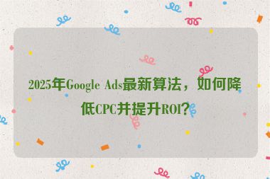 2025年Google Ads最新算法，如何降低CPC并提升ROI？