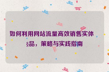 如何利用網(wǎng)站流量高效銷售實體產(chǎn)品，策略與實踐指南