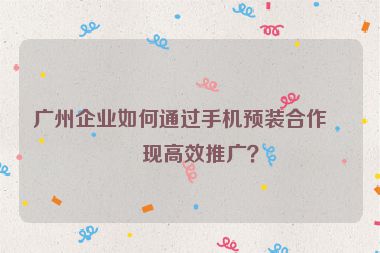 廣州企業(yè)如何通過手機預裝合作實現(xiàn)高效推廣？