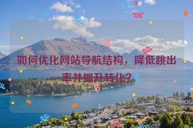 如何優(yōu)化網(wǎng)站導(dǎo)航結(jié)構(gòu)，降低跳出率并提升轉(zhuǎn)化？