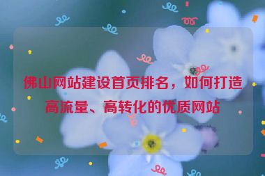 佛山網(wǎng)站建設(shè)首頁排名，如何打造高流量、高轉(zhuǎn)化的優(yōu)質(zhì)網(wǎng)站