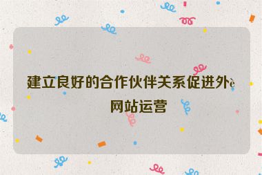 建立良好的合作伙伴關系促進外貿網站運營